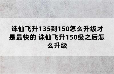 诛仙飞升135到150怎么升级才是最快的 诛仙飞升150级之后怎么升级